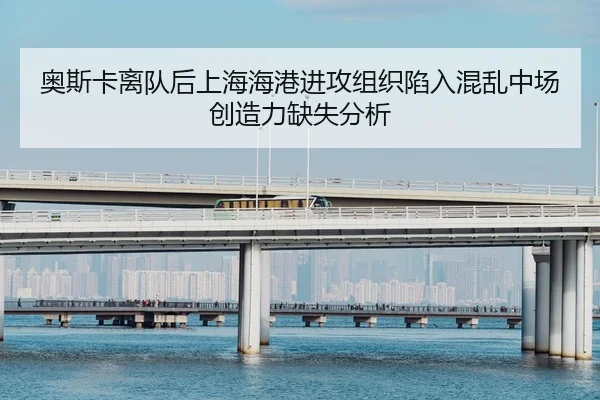 奥斯卡离队后上海海港进攻组织陷入混乱中场创造力缺失分析